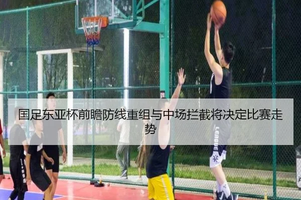 国足东亚杯前瞻防线重组与中场拦截将决定比赛走势