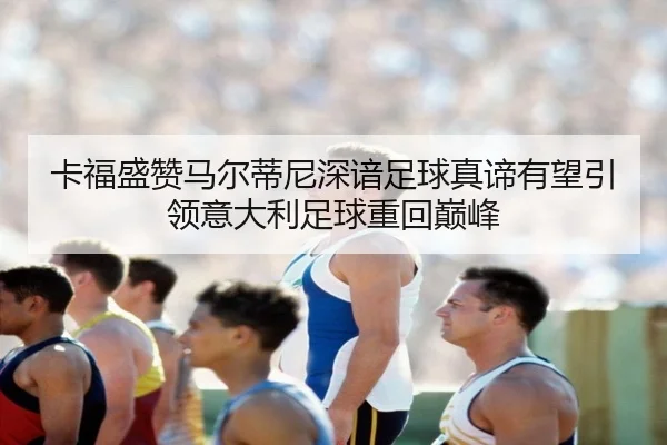 卡福盛赞马尔蒂尼深谙足球真谛有望引领意大利足球重回巅峰
