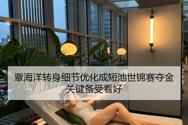 覃海洋转身细节优化成短池世锦赛夺金关键备受看好